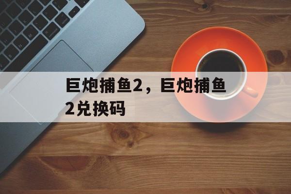 巨炮捕鱼2，巨炮捕鱼2兑换码